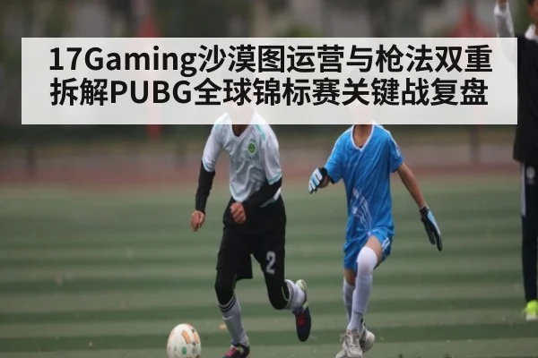 17Gaming沙漠图运营与枪法双重拆解PUBG全球锦标赛关键战复盘